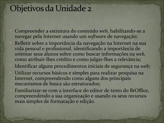 • Compreender a estrutura do conteúdo web, habilitando-se a
    navegar pela Internet usando um software de navegação;
•   Refletir sobre a importância da navegação na Internet na sua
    vida pessoal e profissional, identificando a importância de
    orientar seus alunos sobre como buscar informações na web,
    como atribuir-lhes crédito e como julgar-lhes a relevância;
•   Identificar alguns procedimentos iniciais de segurança na web;
•   Utilizar recursos básicos e simples para realizar pesquisa na
    Internet, compreendendo como alguns dos principais
    mecanismos de busca são estruturados;
•   Familiarizar-se com a interface do editor de texto do BrOffice,
    compreendendo a sua organização e usando os seus recursos
    mais simples de formatação e edição.
 