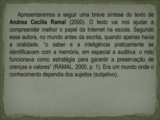 Apresentaremos a seguir uma breve síntese do texto de
Andrea Cecília Ramal (2000). O texto vai nos ajudar a
compreender melhor o papel da Internet na escola. Segundo
essa autora, no mundo antes da escrita, quando apenas havia
a oralidade, “o saber e a inteligência praticamente se
identificavam com a memória, em especial a auditiva; o mito
funcionava como estratégia para garantir a preservação de
crenças e valores” (RAMAL, 2000, p. 1). Era um mundo onde o
conhecimento dependia dos sujeitos (subjetivo).
 
