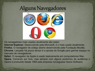 Os navegadores mais usados atualmente são estes:
Internet Explorer. Desenvolvido pela Microsoft, é o mais usado atualmente.
Firefox. O navegador de código aberto desenvolvido pela Fundação Mozilla.
Chrome. Lançado há pouco tempo é a aposta da Google para ganhar espaço no
mercado de navegadores.
Safari. O navegador da Apple é usado basicamente em computadores Mac.
Opera. Correndo por fora, mas sempre com alguns pontinhos de audiência o
Opera é produzido desde 1994 pela empresa norueguesa Opera Software.
 