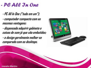 - PC All In One
Leandro Martins
- PC All In One (“tudo em um”);
- computador compacto com as
mesmas vantagens:
- dispensado adquirir gabinete e
caixas de som já que são embutidos;
- o design geralmente melhor se
comparado com os desktops.
 