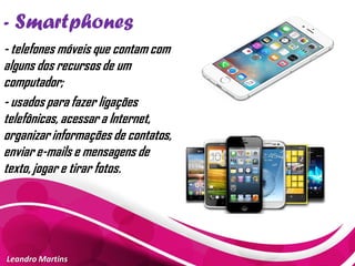 - Smartphones
Leandro Martins
- telefones móveis que contam com
alguns dos recursos de um
computador;
- usados para fazer ligações
telefônicas, acessar a Internet,
organizar informações de contatos,
enviar e-mails e mensagens de
texto, jogar e tirar fotos.
 