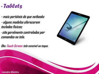 - Tablets
Leandro Martins
- mais portáteis do que netbooks
- alguns modelos oferecerem
teclados físicos;
-são geralmente controlados por
comandos na tela.
Obs: Touch Screen: tela sensível ao toque.
 