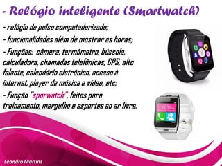 - Relógio inteligente (Smartwatch)
Leandro Martins
- relógio de pulso computadorizado;
- funcionalidades além de mostrar as horas;
- Funções: câmera, termômetro, bússola,
calculadora, chamadas telefônicas, GPS, alto
falante, calendário eletrônico, acesso à
internet, player de música e vídeo, etc;
- Função "sporwatch", feitos para
treinamento, mergulho e esportes ao ar livre.
 