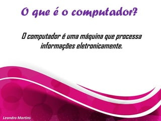 O que é o computador?
Leandro Martins
O computador é uma máquina que processa
informações eletronicamente.
 