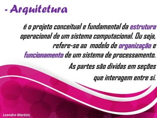 - Arquitetura
Leandro Martins
é o projeto conceitual e fundamental da estrutura
operacional de um sistema computacional. Ou seja,
refere-se ao modelo de organização e
funcionamento de um sistema de processamento.
As partes são dividas em seções
que interagem entre si.
 