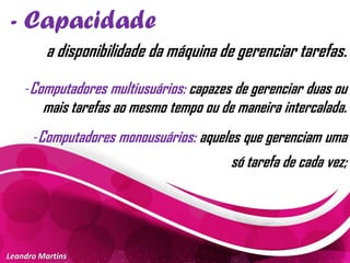 - Capacidade
Leandro Martins
a disponibilidade da máquina de gerenciar tarefas.
-Computadores multiusuários: capazes de gerenciar duas ou
mais tarefas ao mesmo tempo ou de maneira intercalada.
-Computadores monousuários: aqueles que gerenciam uma
só tarefa de cada vez;
 