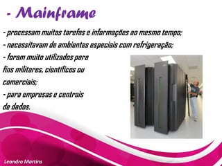 - Mainframe
Leandro Martins
- processam muitas tarefas e informações ao mesmo tempo;
- necessitavam de ambientes especiais com refrigeração;
- foram muito utilizados para
fins militares, científicos ou
comerciais;
- para empresas e centrais
de dados.
 