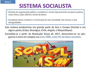 SISTEMA SOCIALISTA
Este sistema predominou em grande parte da Ásia e Europa Oriental e em
alguns países (Cuba, Nicarágua, Chile, Angola, e Moçambique).
Consolida-se a partir da Revolução Russa de 1917, desenvolve-se no pós-
guerra e entra em colapso nos anos 1990, como fim do bloco socialista.
.
Tema 1
 