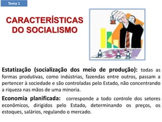 Estatização (socialização dos meio de produção): todas as
formas produtivas, como indústrias, fazendas entre outros, passam a
pertencer à sociedade e são controladas pelo Estado, não concentrando
a riqueza nas mãos de uma minoria.
Economia planificada: corresponde a todo controle dos setores
econômicos, dirigidos pelo Estado, determinando os preços, os
estoques, salários, regulando o mercado.
CARACTERÍSTICAS
DO SOCIALISMO
Tema 1
 