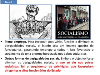 • Pleno emprego. Para executar suas várias funções e diminuir as
desigualdades sociais, o Estado cria um imenso quadro de
funcionários, garantindo emprego a todos – isso favoreceu o
surgimento de uma enorme burocracia nos países socialistas.
• Outras formas de desigualdades sociais. Embora o objetivo fosse
eliminar as desigualdades sociais, o que se viu nos países
socialistas foi o surgimento de privilégios que favoreciam
dirigentes e altos funcionários do Estado
Tema 1
 