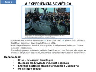 A EXPERIÊNCIA SOVIÉTICA
Tema 1
Década de 80
• Crise – defasagem tecnológica
• Queda da produtividade industrial e agrícola
• Enormes gastos na área militar durante a Guerra Fria
• Insatisfação popular
 