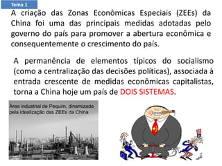 A permanência de elementos típicos do socialismo
(como a centralização das decisões políticas), associada à
entrada crescente de medidas econômicas capitalistas,
torna a China hoje um país de DOIS SISTEMAS.
A criação das Zonas Econômicas Especiais (ZEEs) da
China foi uma das principais medidas adotadas pelo
governo do país para promover a abertura econômica e
consequentemente o crescimento do país.
Área industrial de Pequim, dinamizada
pela idealização das ZEEs da China
Tema 1
 