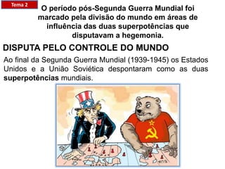 Tema 2
O período pós-Segunda Guerra Mundial foi
marcado pela divisão do mundo em áreas de
influência das duas superpotências que
disputavam a hegemonia.​
DISPUTA PELO CONTROLE DO MUNDO
Ao final da Segunda Guerra Mundial (1939-1945) os Estados
Unidos e a União Soviética despontaram como as duas
superpotências mundiais.
 