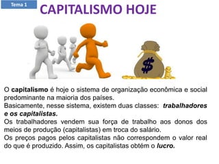CAPITALISMO HOJE
O capitalismo é hoje o sistema de organização econômica e social
predominante na maioria dos países.
Basicamente, nesse sistema, existem duas classes: trabalhadores
e os capitalistas.
Os trabalhadores vendem sua força de trabalho aos donos dos
meios de produção (capitalistas) em troca do salário.
Os preços pagos pelos capitalistas não correspondem o valor real
do que é produzido. Assim, os capitalistas obtém o lucro.
Tema 1
 