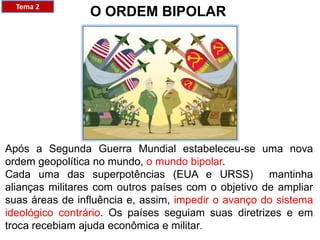 O ORDEM BIPOLAR
Após a Segunda Guerra Mundial estabeleceu-se uma nova
ordem geopolítica no mundo, o mundo bipolar.
Cada uma das superpotências (EUA e URSS) mantinha
alianças militares com outros países com o objetivo de ampliar
suas áreas de influência e, assim, impedir o avanço do sistema
ideológico contrário. Os países seguiam suas diretrizes e em
troca recebiam ajuda econômica e militar.
Tema 2
 