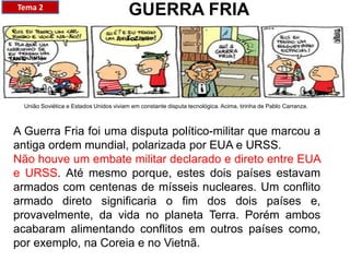 A Guerra Fria foi uma disputa político-militar que marcou a
antiga ordem mundial, polarizada por EUA e URSS.
Não houve um embate militar declarado e direto entre EUA
e URSS. Até mesmo porque, estes dois países estavam
armados com centenas de mísseis nucleares. Um conflito
armado direto significaria o fim dos dois países e,
provavelmente, da vida no planeta Terra. Porém ambos
acabaram alimentando conflitos em outros países como,
por exemplo, na Coreia e no Vietnã.
GUERRA FRIATema 2
União Soviética e Estados Unidos viviam em constante disputa tecnológica. Acima, tirinha de Pablo Carranza.
 