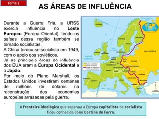 AS ÁREAS DE INFLUÊNCIA
Durante a Guerra Fria, a URSS
exercia influência no Leste
Europeu (Europa Oriental), tendo os
países dessa região também se
tornado socialistas.
A China tornou-se socialista em 1949,
com o apoio dos soviéticos.
Já as principais áreas de influência
dos EUA eram a Europa Ocidental e
o Japão.
Por meio do Plano Marshall, os
Estados Unidos investiram centenas
de milhões de dólares na
reconstrução das economias
europeias arrasadas pela guerra.
.
Tema 2
 