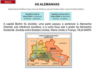 A capital Berlim foi dividida: uma parte passou a pertencer à Alemanha
Oriental, sob influência soviética, e a outra ficou sob o poder da Alemanha
Ocidental, dividida entre Estados Unidos, Reino Unido e França. VEJA MAPA
Tema 2
AS ALEMANHAS
 