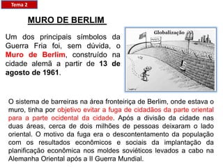 MURO DE BERLIM
Um dos principais símbolos da
Guerra Fria foi, sem dúvida, o
Muro de Berlim, construído na
cidade alemã a partir de 13 de
agosto de 1961.
O sistema de barreiras na área fronteiriça de Berlim, onde estava o
muro, tinha por objetivo evitar a fuga de cidadãos da parte oriental
para a parte ocidental da cidade. Após a divisão da cidade nas
duas áreas, cerca de dois milhões de pessoas deixaram o lado
oriental. O motivo da fuga era o descontentamento da população
com os resultados econômicos e sociais da implantação da
planificação econômica nos moldes soviéticos levados a cabo na
Alemanha Oriental após a II Guerra Mundial.
Tema 2
 