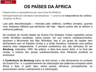 OS PAÍSES DA ÁFRICA
Luta pela descolonização – marcada pela violência, conflitos armados, guerras
civis, ditaduras militares que penduram até hoje. Alguns países não se aliaram a
nenhuma potência,
No contexto do mundo bipolar da Guerra Fria (Estados Unidos capitalista versus
União Soviética socialista), vários países, em sua maioria subdesenvolvidos,
lançaram o Movimento dos Não Alinhados. Isto é, um grupo de nações sem
alinhamento com os Estados Unidos e a União Soviética, mantendo uma política
externa mais independente. A primeira conferência dos não alinhados foi em
Bandung, Indonésia, 1955. Na prática, a ideia teve pouco êxito, e no final das
contas, a maioria dos países subdesenvolvidos teve influência soviética ou
americana.
A Conferência de Bandung tratou de dois temas: o não alinhamento no contexto
da Guerra Fria; e o questionamento da colonização das potências europeias sobre
África e Ásia. A partir dela, vários países, africanos, principalmente, se
posicionaram contra o alinhamento e a colonização.
Tema 2
 