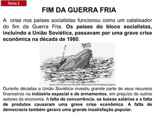 A crise nos países socialistas funcionou como um catalisador
do fim da Guerra Fria. Os países do bloco socialistas,
incluindo a União Soviética, passavam por uma grave crise
econômica na década de 1980.
FIM DA GUERRA FRIA
Durante décadas a União Soviética investiu grande parte de seus recursos
financeiros na indústria espacial e de armamentos, em prejuízo de outros
setores da economia. A falta de concorrência, os baixos salários e a falta
de produtos causaram uma grave crise econômica. A falta de
democracia também gerava uma grande insatisfação popular.
Tema 2
 