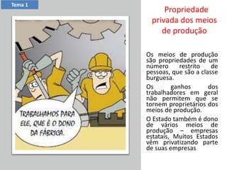 Os meios de produção
são propriedades de um
número restrito de
pessoas, que são a classe
burguesa.
Os ganhos dos
trabalhadores em geral
não permitem que se
tornem proprietários dos
meios de produção.
O Estado também é dono
de vários meios de
produção – empresas
estatais, Muitos Estados
vêm privatizando parte
de suas empresas.
Tema 1
Propriedade
privada dos meios
de produção
 