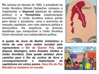 No começo da década de 1990, o presidente da
União Soviética Mikhail Gorbachev começou a
implementar a Glasnost (abertura do sistema
político) e a Perestroika (reestruturação
econômica). A União Soviética estava pronta
para deixar o socialismo, ruma a economia de
mercado capitalista, com mais abertura política e
democrática. Na sequência, as diversas
repúblicas que compunham a União Soviética
foram retomando sua independência política.
A queda do muro de Berlim simbolizou o
início de uma nova ordem mundial pois
representava o fim da Guerra Fria, uma
disputa ideológica entre Estados Unidos e
União Soviética. Esta queda também abriu
caminho para o fim da cortina de ferro e
consequentemente a implantação do
capitalismo em vários países. Uma Era de Paz
Mundial se instalava no mundo.
 