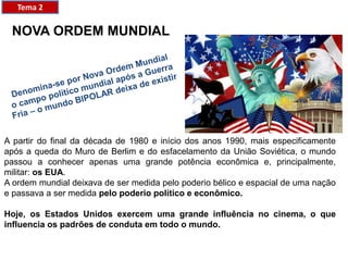 NOVA ORDEM MUNDIAL
A partir do final da década de 1980 e início dos anos 1990, mais especificamente
após a queda do Muro de Berlim e do esfacelamento da União Soviética, o mundo
passou a conhecer apenas uma grande potência econômica e, principalmente,
militar: os EUA.
A ordem mundial deixava de ser medida pelo poderio bélico e espacial de uma nação
e passava a ser medida pelo poderio político e econômico.
Hoje, os Estados Unidos exercem uma grande influência no cinema, o que
influencia os padrões de conduta em todo o mundo.
Tema 2
 