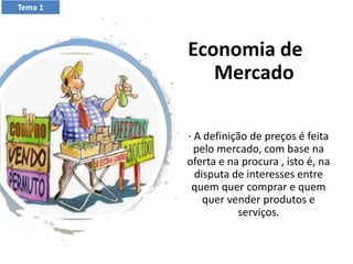 Economia de
Mercado
· A definição de preços é feita
pelo mercado, com base na
oferta e na procura , isto é, na
disputa de interesses entre
quem quer comprar e quem
quer vender produtos e
serviços.
Tema 1
 