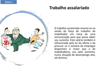 Trabalho assalariado
O trabalho assalariado resume-se na
venda da força de trabalho do
trabalhador em troca de uma
remuneração para que possa obter
seu sustento. Este salário também é
influenciado pela lei da oferta e da
procura: se o número de empregos
disponíveis é maior que o de
trabalhadores, seu valor aumenta;
numa situação de desemprego alto,
ele diminui.
Tema 1
 