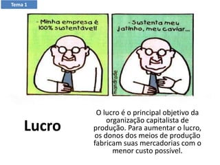 Lucro
O lucro é o principal objetivo da
organização capitalista de
produção. Para aumentar o lucro,
os donos dos meios de produção
fabricam suas mercadorias com o
menor custo possível.
Tema 1
 