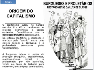 O capitalismo surgiu na Europa
(séculos XI a XV) e transformou as
relações econômicas e sociais
existentes. Consolidou-se com a
Revolução Industrial (século XVIII).
No sistema capitalista, a sociedade é
marcada pela “tensão” entre duas
classes sociais: a burguesia e o
proletariado (composto pelos
trabalhadores).
A burguesia detém os meios de
produção (máquinas, equipamentos,
matérias-primas, terras), e o
proletariado, por não possuí-los,
vende sua força de trabalho para
sobreviver, e esta é paga com o salário.
Tema 1
ORIGEM DO
CAPITALISMO
 