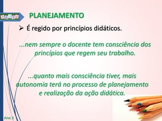 PLANEJAMENTO
 É regido por princípios didáticos.
...nem sempre o docente tem consciência dos
princípios que regem seu trabalho.
...quanto mais consciência tiver, mais
autonomia terá no processo de planejamento
e realização da ação didática.

Ano 3

 