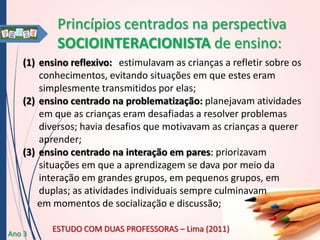 Princípios centrados na perspectiva
SOCIOINTERACIONISTA de ensino:
(1) ensino reflexivo: estimulavam as crianças a refletir sobre os
conhecimentos, evitando situações em que estes eram
simplesmente transmitidos por elas;
(2) ensino centrado na problematização: planejavam atividades
em que as crianças eram desafiadas a resolver problemas
diversos; havia desafios que motivavam as crianças a querer
aprender;
(3) ensino centrado na interação em pares: priorizavam
situações em que a aprendizagem se dava por meio da
interação em grandes grupos, em pequenos grupos, em
duplas; as atividades individuais sempre culminavam
em momentos de socialização e discussão;
Ano 3

ESTUDO COM DUAS PROFESSORAS – Lima (2011)

 