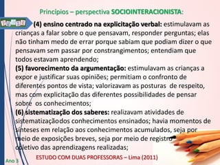 Princípios – perspectiva SOCIOINTERACIONISTA:
(4) ensino centrado na explicitação verbal: estimulavam as
crianças a falar sobre o que pensavam, responder perguntas; elas
não tinham medo de errar porque sabiam que podiam dizer o que
pensavam sem passar por constrangimentos; entendiam que
todos estavam aprendendo;
(5) favorecimento da argumentação: estimulavam as crianças a
expor e justificar suas opiniões; permitiam o confronto de
diferentes pontos de vista; valorizavam as posturas de respeito,
mas com explicitação das diferentes possibilidades de pensar
sobre os conhecimentos;
(6) sistematização dos saberes: realizavam atividades de
sistematização dos conhecimentos ensinados; havia momentos de
sínteses em relação aos conhecimentos acumulados, seja por
meio de exposições breves, seja por meio de registro
coletivo das aprendizagens realizadas;
Ano 3

ESTUDO COM DUAS PROFESSORAS – Lima (2011)

 