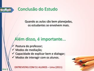 Conclusão do Estudo
Quando as aulas são bem planejadas,
os estudantes se envolvem mais.

Além disso, é importante...





Ano 3

Postura do professor;
Modos de mediação;
Capacidade de explicar bem e dialogar;
Modos de interagir com os alunos.
ENTREVISTAS COM 51 ALUNOS – Lima (2011)

 