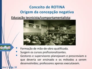 Educação tecnicista/comportamentalista:

•
•
•
Ano 1 – Pág. 18

Formação de mão-de-obra qualificada.
Surgem os cursos profissionalizantes.
Gestores e supervisores planejavam e prescreviam o
que deveria ser ensinado e os métodos a serem
desenvolvidos; professores apenas executavam.

 