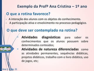 - A interação dos alunos com os objetos do conhecimento.
- A participação ativa e envolvimento no processo pedagógico.

-

Ano 1 – Pág. 21

Atividades

diagnósticas

para saber os
conhecimentos que os alunos possuem sobre
determinados conteúdos;
Atividades de natureza diferenciadas como
as atividades permanentes, sequências didáticas,
projetos didáticos, trabalho com o livro didático, uso
de jogos, etc;

 