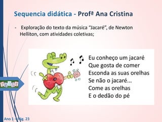 - Exploração do texto da música “Jacaré”, de Newton
Helliton, com atividades coletivas;

Eu conheço um jacaré
Que gosta de comer
Esconda as suas orelhas
Se não o jacaré...
Come as orelhas
E o dedão do pé

Ano 1 – Pág. 23

 