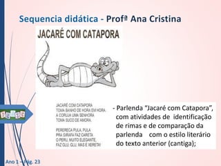 - Parlenda “Jacaré com Catapora”,
com atividades de identificação
de rimas e de comparação da
parlenda com o estilo literário
do texto anterior (cantiga);
Ano 1 – Pág. 23

 