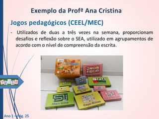 - Utilizados de duas a três vezes na semana, proporcionam
desafios e reflexão sobre o SEA, utilizado em agrupamentos de
acordo com o nível de compreensão da escrita.

Ano 1 – Pág. 25

 