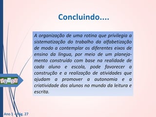 A organização de uma rotina que privilegia a
sistematização do trabalho da alfabetização
de modo a contemplar os diferentes eixos de
ensino da língua, por meio de um planejamento construído com base na realidade de
cada aluno e escola, pode favorecer a
construção e a realização de atividades que
ajudam a promover a autonomia e a
criatividade dos alunos no mundo da leitura e
escrita.

Ano 1 – Pág. 27

 
