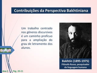 Contribuições da Perspectiva Bakhtiniana

Um trabalho centrado
nos gêneros discursivos
é um caminho profícuo
para a ampliação do
grau de letramento dos
alunos.

Bakhtin (1895-1975)
Filósofo Russo, pesquisador
da linguagem humana
Ano 3 - Pág. 20-21

 