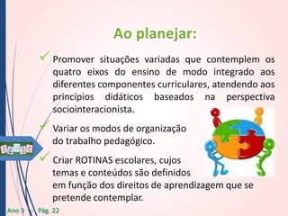  Promover

situações variadas que contemplem os
quatro eixos do ensino de modo integrado aos
diferentes componentes curriculares, atendendo aos
princípios didáticos baseados na perspectiva
sociointeracionista.

 Variar os modos de organização
do trabalho pedagógico.

 Criar ROTINAS escolares, cujos
temas e conteúdos são definidos
em função dos direitos de aprendizagem que se
pretende contemplar.
Ano 3 - Pág. 22

 