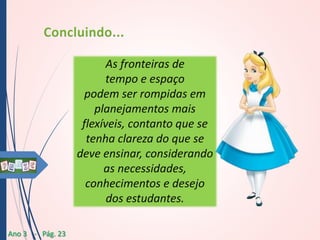 As fronteiras de
tempo e espaço
podem ser rompidas em
planejamentos mais
flexíveis, contanto que se
tenha clareza do que se
deve ensinar, considerando
as necessidades,
conhecimentos e desejo
dos estudantes.
Ano 3 - Pág. 23

 