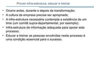 Prover infra-estrutura, educar e treinar
• Ocorre antes, durante e depois da transformação;
• A cultura da empresa precisa ser apropriada;
• A infra-estrutura necessária contempla a existência de um
time (um comitê supra-departamental, por exemplo);
• Infra-estrutura de informação adequada para apoiar este
processo;
• Educar e treinar as pessoas envolvidas neste processo é
uma condição essencial para o sucesso.
 