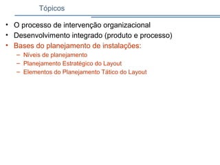 Tópicos
• O processo de intervenção organizacional
• Desenvolvimento integrado (produto e processo)
• Bases do planejamento de instalações:
– Níveis de planejamento
– Planejamento Estratégico do Layout
– Elementos do Planejamento Tático do Layout
 