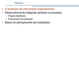 Tópicos
• O processo de intervenção organizacional
• Desenvolvimento integrado (produto e processo)
– Projeto detalhado
– Preparação da produção
• Bases do planejamento de instalações
 