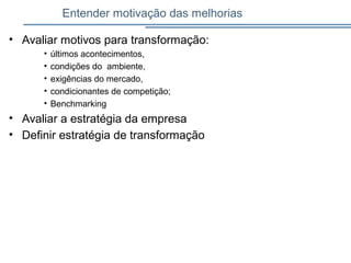 Entender motivação das melhorias
• Avaliar motivos para transformação:
• últimos acontecimentos,
• condições do ambiente,
• exigências do mercado,
• condicionantes de competição;
• Benchmarking
• Avaliar a estratégia da empresa
• Definir estratégia de transformação
 
