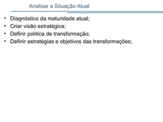 Analisar a Situação Atual
• Diagnóstico da maturidade atual;
• Criar visão estratégica;
• Definir política de transformação;
• Definir estratégias e objetivos das transformações;
 